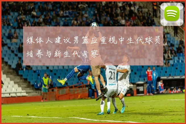 媒体人建议男篮应重视中生代球员培养与新生代考察