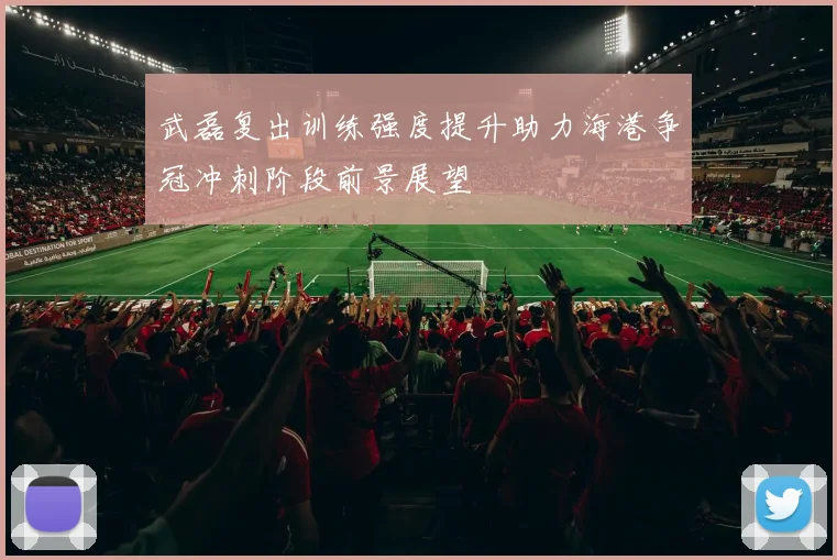 武磊复出训练强度提升助力海港争冠冲刺阶段前景展望