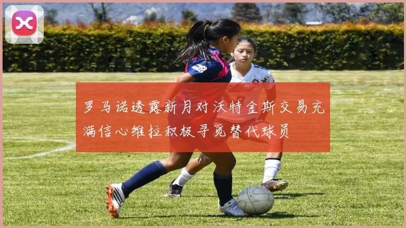 罗马诺透露新月对沃特金斯交易充满信心维拉积极寻觅替代球员