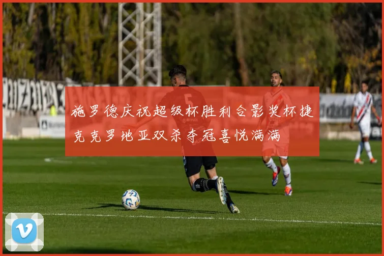 施罗德庆祝超级杯胜利合影奖杯捷克克罗地亚双杀夺冠喜悦满满