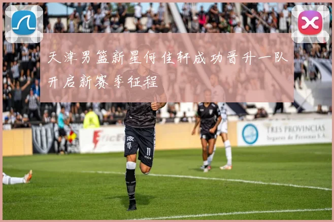 天津男篮新星何佳轩成功晋升一队开启新赛季征程