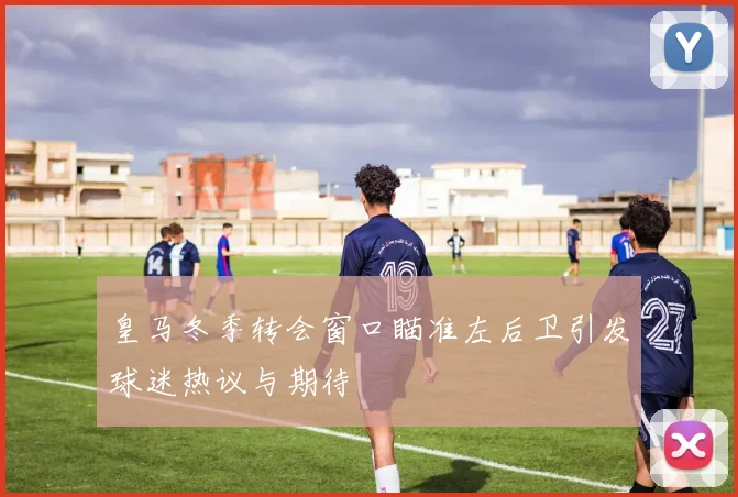 皇马冬季转会窗口瞄准左后卫引发球迷热议与期待