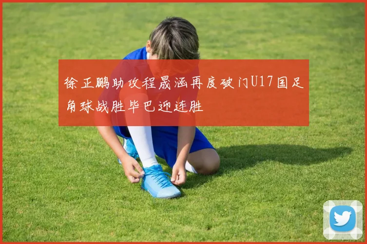 徐正鹏助攻程晟涵再度破门U17国足角球战胜毕巴迎连胜