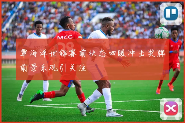覃海洋世锦赛前状态回暖冲击奖牌前景乐观引关注
